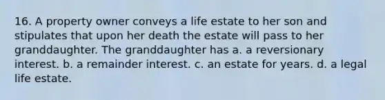 16. A property owner conveys a life estate to her son and stipulates that upon her death the estate will pass to her granddaughter. The granddaughter has a. a reversionary interest. b. a remainder interest. c. an estate for years. d. a legal life estate.