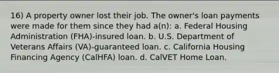 16) A property owner lost their job. The owner's loan payments were made for them since they had a(n): a. Federal Housing Administration (FHA)-insured loan. b. U.S. Department of Veterans Affairs (VA)-guaranteed loan. c. California Housing Financing Agency (CalHFA) loan. d. CalVET Home Loan.