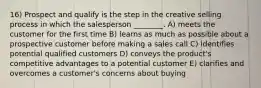 16) Prospect and qualify is the step in the creative selling process in which the salesperson ________. A) meets the customer for the first time B) learns as much as possible about a prospective customer before making a sales call C) identifies potential qualified customers D) conveys the product's competitive advantages to a potential customer E) clarifies and overcomes a customer's concerns about buying