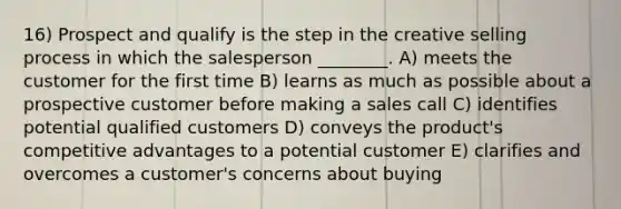 16) Prospect and qualify is the step in the creative selling process in which the salesperson ________. A) meets the customer for the first time B) learns as much as possible about a prospective customer before making a sales call C) identifies potential qualified customers D) conveys the product's competitive advantages to a potential customer E) clarifies and overcomes a customer's concerns about buying