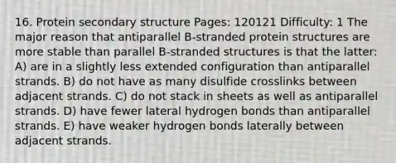 16. Protein <a href='https://www.questionai.com/knowledge/kRddrCuqpV-secondary-structure' class='anchor-knowledge'>secondary structure</a> Pages: 120121 Difficulty: 1 The major reason that antiparallel B-stranded protein structures are more stable than parallel B-stranded structures is that the latter: A) are in a slightly less extended configuration than antiparallel strands. B) do not have as many disulfide crosslinks between adjacent strands. C) do not stack in sheets as well as antiparallel strands. D) have fewer lateral hydrogen bonds than antiparallel strands. E) have weaker hydrogen bonds laterally between adjacent strands.