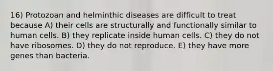 16) Protozoan and helminthic diseases are difficult to treat because A) their cells are structurally and functionally similar to human cells. B) they replicate inside human cells. C) they do not have ribosomes. D) they do not reproduce. E) they have more genes than bacteria.