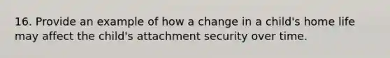 16. Provide an example of how a change in a child's home life may affect the child's attachment security over time.