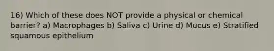 16) Which of these does NOT provide a physical or chemical barrier? a) Macrophages b) Saliva c) Urine d) Mucus e) Stratified squamous epithelium