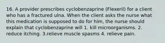 16. A provider prescribes cyclobenzaprine (Flexeril) for a client who has a fractured ulna. When the client asks the nurse what this medication is supposed to do for him, the nurse should explain that cyclobenzaprine will 1. kill microorganisms. 2. reduce itching. 3.relieve muscle spasms 4. relieve pain.