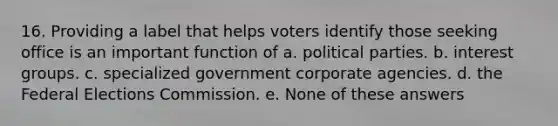 16. Providing a label that helps voters identify those seeking office is an important function of a. political parties. b. interest groups. c. specialized government corporate agencies. d. the Federal Elections Commission. e. None of these answers