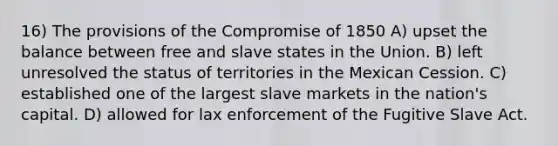 16) The provisions of the Compromise of 1850 A) upset the balance between free and slave states in the Union. B) left unresolved the status of territories in the Mexican Cession. C) established one of the largest slave markets in the nation's capital. D) allowed for lax enforcement of the Fugitive Slave Act.