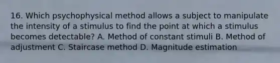 16. Which psychophysical method allows a subject to manipulate the intensity of a stimulus to find the point at which a stimulus becomes detectable? A. Method of constant stimuli B. Method of adjustment C. Staircase method D. Magnitude estimation