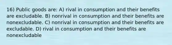 16) Public goods are: A) rival in consumption and their benefits are excludable. B) nonrival in consumption and their benefits are nonexcludable. C) nonrival in consumption and their benefits are excludable. D) rival in consumption and their benefits are nonexcludable