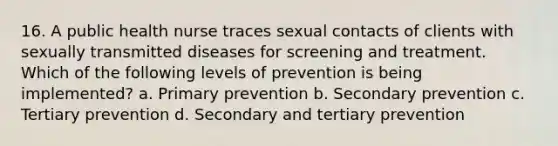 16. A public health nurse traces sexual contacts of clients with sexually transmitted diseases for screening and treatment. Which of the following levels of prevention is being implemented? a. Primary prevention b. Secondary prevention c. Tertiary prevention d. Secondary and tertiary prevention