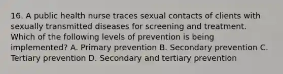 16. A public health nurse traces sexual contacts of clients with sexually transmitted diseases for screening and treatment. Which of the following levels of prevention is being implemented? A. Primary prevention B. Secondary prevention C. Tertiary prevention D. Secondary and tertiary prevention