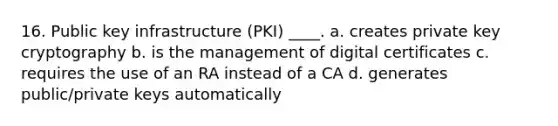 16. Public key infrastructure (PKI) ____. a. creates private key cryptography b. is the management of digital certificates c. requires the use of an RA instead of a CA d. generates public/private keys automatically