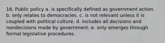 16. Public policy a. is specifically defined as government action. b. only relates to democracies. c. is not relevant unless it is coupled with political culture. d. includes all decisions and nondecisions made by government. e. only emerges through formal legislative procedures.