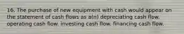 16. The purchase of new equipment with cash would appear on the statement of cash flows as a(n) depreciating cash flow. operating cash flow. investing cash flow. financing cash flow.