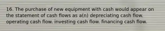 16. The purchase of new equipment with cash would appear on the statement of cash flows as a(n) depreciating cash flow. operating cash flow. investing cash flow. financing cash flow.