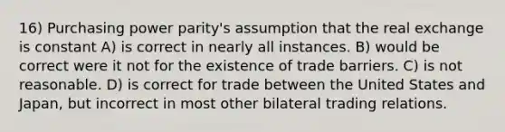 16) Purchasing power parity's assumption that the real exchange is constant A) is correct in nearly all instances. B) would be correct were it not for the existence of trade barriers. C) is not reasonable. D) is correct for trade between the United States and Japan, but incorrect in most other bilateral trading relations.