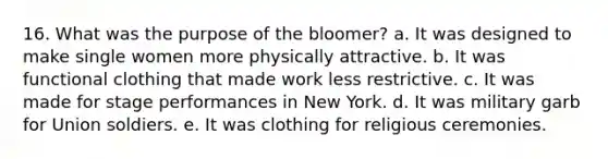 16. What was the purpose of the bloomer? a. It was designed to make single women more physically attractive. b. It was functional clothing that made work less restrictive. c. It was made for stage performances in New York. d. It was military garb for Union soldiers. e. It was clothing for religious ceremonies.