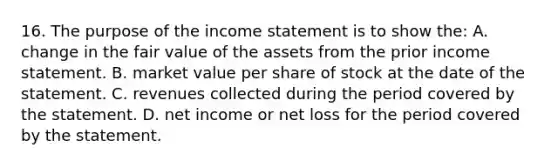 16. The purpose of the income statement is to show the: A. change in the fair value of the assets from the prior income statement. B. market value per share of stock at the date of the statement. C. revenues collected during the period covered by the statement. D. net income or net loss for the period covered by the statement.