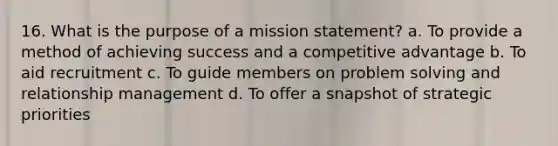 16. What is the purpose of a mission statement? a. To provide a method of achieving success and a competitive advantage b. To aid recruitment c. To guide members on problem solving and relationship management d. To offer a snapshot of strategic priorities