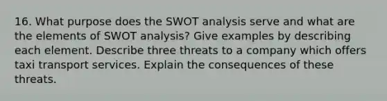 16. What purpose does the SWOT analysis serve and what are the elements of SWOT analysis? Give examples by describing each element. Describe three threats to a company which offers taxi transport services. Explain the consequences of these threats.