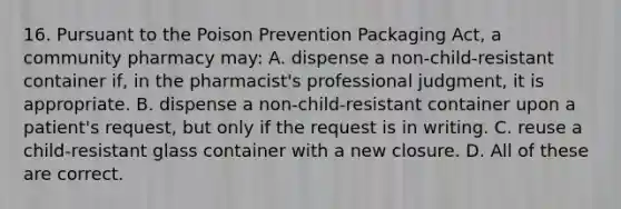 16. Pursuant to the Poison Prevention Packaging Act, a community pharmacy may: A. dispense a non-child-resistant container if, in the pharmacist's professional judgment, it is appropriate. B. dispense a non-child-resistant container upon a patient's request, but only if the request is in writing. C. reuse a child-resistant glass container with a new closure. D. All of these are correct.