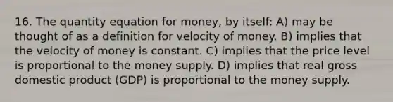 16. The quantity equation for money, by itself: A) may be thought of as a definition for velocity of money. B) implies that the velocity of money is constant. C) implies that the price level is proportional to the money supply. D) implies that real gross domestic product (GDP) is proportional to the money supply.