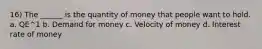 16) The ______ is the quantity of money that people want to hold. a. QE^1 b. Demand for money c. Velocity of money d. Interest rate of money