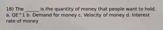 16) The ______ is the quantity of money that people want to hold. a. QE^1 b. Demand for money c. Velocity of money d. Interest rate of money