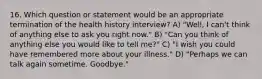 16. Which question or statement would be an appropriate termination of the health history interview? A) "Well, I can't think of anything else to ask you right now." B) "Can you think of anything else you would like to tell me?" C) "I wish you could have remembered more about your illness." D) "Perhaps we can talk again sometime. Goodbye."