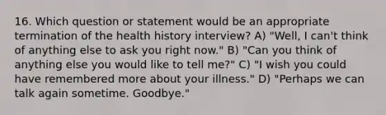 16. Which question or statement would be an appropriate termination of the health history interview? A) "Well, I can't think of anything else to ask you right now." B) "Can you think of anything else you would like to tell me?" C) "I wish you could have remembered more about your illness." D) "Perhaps we can talk again sometime. Goodbye."