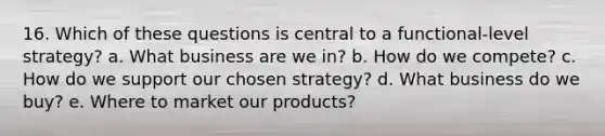 16. Which of these questions is central to a functional-level strategy? a. What business are we in? b. How do we compete? c. How do we support our chosen strategy? d. What business do we buy? e. Where to market our products?