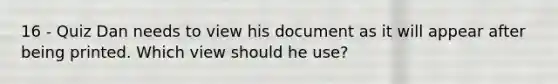 16 - Quiz Dan needs to view his document as it will appear after being printed. Which view should he use?