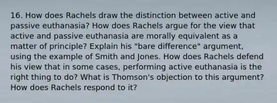 16. How does Rachels draw the distinction between active and passive euthanasia? How does Rachels argue for the view that active and passive euthanasia are morally equivalent as a matter of principle? Explain his "bare difference" argument, using the example of Smith and Jones. How does Rachels defend his view that in some cases, performing active euthanasia is the right thing to do? What is Thomson's objection to this argument? How does Rachels respond to it?