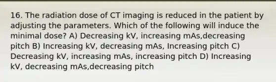 16. The radiation dose of CT imaging is reduced in the patient by adjusting the parameters. Which of the following will induce the minimal dose? A) Decreasing kV, increasing mAs,decreasing pitch B) Increasing kV, decreasing mAs, Increasing pitch C) Decreasing kV, increasing mAs, increasing pitch D) Increasing kV, decreasing mAs,decreasing pitch