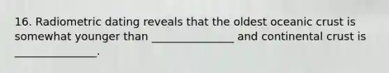 16. Radiometric dating reveals that the oldest oceanic crust is somewhat younger than _______________ and continental crust is _______________.