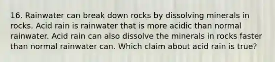 16. Rainwater can break down rocks by dissolving minerals in rocks. Acid rain is rainwater that is more acidic than normal rainwater. Acid rain can also dissolve the minerals in rocks faster than normal rainwater can. Which claim about acid rain is true?