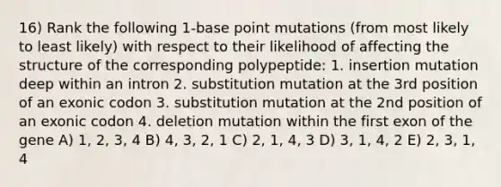 16) Rank the following 1-base point mutations (from most likely to least likely) with respect to their likelihood of affecting the structure of the corresponding polypeptide: 1. insertion mutation deep within an intron 2. substitution mutation at the 3rd position of an exonic codon 3. substitution mutation at the 2nd position of an exonic codon 4. deletion mutation within the first exon of the gene A) 1, 2, 3, 4 B) 4, 3, 2, 1 C) 2, 1, 4, 3 D) 3, 1, 4, 2 E) 2, 3, 1, 4