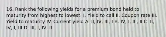 16. Rank the following yields for a premium bond held to maturity from highest to lowest. I. Yield to call II. Coupon rate III. Yield to maturity IV. Current yield A. II, IV, III, I B. IV, I, III, II C. II, IV, I, III D. III, I, IV, II