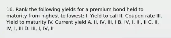 16. Rank the following yields for a premium bond held to maturity from highest to lowest: I. Yield to call II. Coupon rate III. Yield to maturity IV. Current yield A. II, IV, III, I B. IV, I, III, II C. II, IV, I, III D. III, I, IV, II