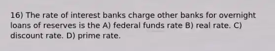 16) The rate of interest banks charge other banks for overnight loans of reserves is the A) federal funds rate B) real rate. C) discount rate. D) prime rate.