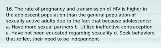 16. The rate of pregnancy and transmission of HIV is higher in the adolescent population than the general population of sexually active adults due to the fact that because adolescents: a. Have more sexual partners b. Utilize ineffective contraception c. Have not been educated regarding sexuality d. Seek behaviors that reflect their need to be independent