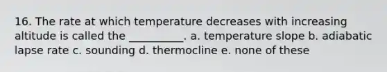 16. The rate at which temperature decreases with increasing altitude is called the __________. a. temperature slope b. adiabatic lapse rate c. sounding d. thermocline e. none of these