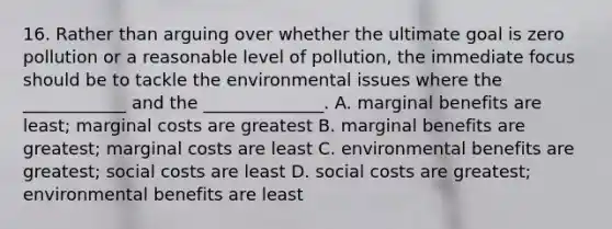 16. Rather than arguing over whether the ultimate goal is zero pollution or a reasonable level of pollution, the immediate focus should be to tackle the environmental issues where the ____________ and the ______________. A. marginal benefits are least; marginal costs are greatest B. marginal benefits are greatest; marginal costs are least C. environmental benefits are greatest; social costs are least D. social costs are greatest; environmental benefits are least