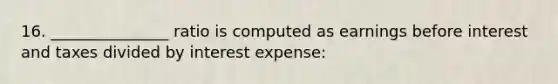 16. _______________ ratio is computed as earnings before interest and taxes divided by interest expense: