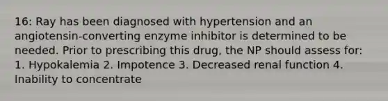 16: Ray has been diagnosed with hypertension and an angiotensin-converting enzyme inhibitor is determined to be needed. Prior to prescribing this drug, the NP should assess for: 1. Hypokalemia 2. Impotence 3. Decreased renal function 4. Inability to concentrate