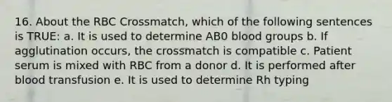 16. About the RBC Crossmatch, which of the following sentences is TRUE: a. It is used to determine AB0 blood groups b. If agglutination occurs, the crossmatch is compatible c. Patient serum is mixed with RBC from a donor d. It is performed after blood transfusion e. It is used to determine Rh typing