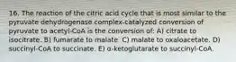 16. The reaction of the citric acid cycle that is most similar to the pyruvate dehydrogenase complex-catalyzed conversion of pyruvate to acetyl-CoA is the conversion of: A) citrate to isocitrate. B) fumarate to malate. C) malate to oxaloacetate. D) succinyl-CoA to succinate. E) α-ketoglutarate to succinyl-CoA.