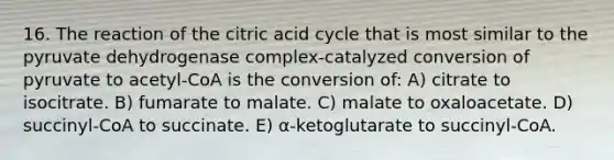 16. The reaction of the citric acid cycle that is most similar to the pyruvate dehydrogenase complex-catalyzed conversion of pyruvate to acetyl-CoA is the conversion of: A) citrate to isocitrate. B) fumarate to malate. C) malate to oxaloacetate. D) succinyl-CoA to succinate. E) α-ketoglutarate to succinyl-CoA.