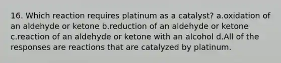 16. Which reaction requires platinum as a catalyst? a.oxidation of an aldehyde or ketone b.reduction of an aldehyde or ketone c.reaction of an aldehyde or ketone with an alcohol d.All of the responses are reactions that are catalyzed by platinum.