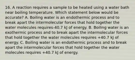 16. A reaction requires a sample to be heated using a water bath near boiling temperature. Which statement below would be accurate? A. Boiling water is an endothermic process and to break apart the intermolecular forces that hold together the water molecules requires-40.7 kJ of energy. B. Boiling water is an exothermic process and to break apart the intermolecular forces that hold together the water molecules requires +40.7 kJ of energy. C. Boiling water is an endothermic process and to break apart the intermolecular forces that hold together the water molecules requires +40.7 kJ of energy.